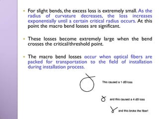    For slight bends, the excess loss is extremely small. As the
    radius of curvature decreases, the loss increases
    exponentially until a certain critical radius occurs. At this
    point the macro bend losses are significant.

   These losses become extremely large when the bend
    crosses the critical/threshold point.

   The macro bend losses occur when optical fibers are
    packed for transportation to the field of installation
    during installation process.
 