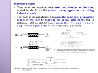 Micro bend losses:
   These losses are associated with small perturbations of the fiber,
    induced by the factors like uneven coating application or cabling
    induced stresses.
   The results of the perturbations is to cause the coupling of propagating
    modes in the fiber by changing the optical path length. This de
    stabilisation of the modal distribution causes the lower-order modes to
    couple to the higher-order modes which are lossy in nature.
 