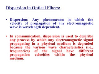 Dispersion in Optical Fibers:

• Dispersion: Any phenomenon in which the
  velocity of propagation of any electromagnetic
  wave is wavelength dependent.

• In communication, dispersion is used to describe
  any process by which any electromagnetic signal
  propagating in a physical medium is degraded
  because the various wave characteristics (i.e.,
  frequencies) of the signal have different
  propagation velocities within the physical
  medium.
 