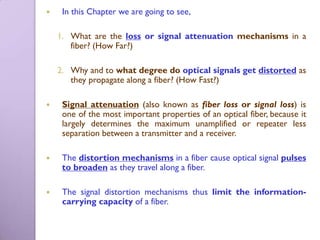     In this Chapter we are going to see,

    1. What are the loss or signal attenuation mechanisms in a
       fiber? (How Far?)

    2. Why and to what degree do optical signals get distorted as
       they propagate along a fiber? (How Fast?)

    Signal attenuation (also known as fiber loss or signal loss) is
     one of the most important properties of an optical fiber, because it
     largely determines the maximum unamplified or repeater less
     separation between a transmitter and a receiver.

    The distortion mechanisms in a fiber cause optical signal pulses
     to broaden as they travel along a fiber.

    The signal distortion mechanisms thus limit the information-
     carrying capacity of a fiber.
 