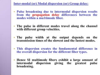 Inter-modal (or) Modal dispersion (or) Group delay:

   Pulse broadening due to intermodal dispersion results
    from the propagation delay differences between the
    modes within a mu1timode fiber.

   The pulse in different modes travel along the channel
    with different group velocities.

   The pulse width at the output depends on the
    transmission times of the slowest and the fastest modes.

   This dispersion creates the fundamental difference in
    the overall dispersion for the different fiber types.

   Hence SI multimode fibers exhibit a large amount of
    intermodal dispersion giving the greatest pulse
    broadening.
 