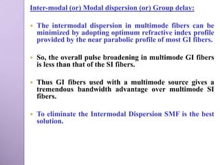Inter-modal (or) Modal dispersion (or) Group delay:

   The intermodal dispersion in multimode fibers can be
    minimized by adopting optimum refractive index profile
    provided by the near parabolic profile of most GI fibers.

   So, the overall pulse broadening in multimode GI fibers
    is less than that of the SI fibers.

   Thus GI fibers used with a multimode source gives a
    tremendous bandwidth advantage over multimode SI
    fibers.

   To eliminate the Intermodal Dispersion SMF is the best
    solution.
 