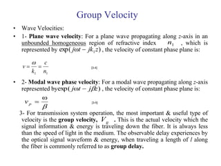 Group Velocity
• Wave Velocities:
• 1- Plane wave velocity: For a plane wave propagating along z-axis in an
  unbounded homogeneous region of refractive index              n1 , which is
  represented by exp( jωt  jk1 z ) , the velocity of constant phase plane is:

         c
   v                         [3-4]
        k1 n1
• 2- Modal wave phase velocity: For a modal wave propagating along z-axis
  represented byexp( jωt  jz ) , the velocity of constant phase plane is:
          ω
   vp 
           
                            [3-5]


  3- For transmission system operation, the most important & useful type of
   velocity is the group velocity, V g . This is the actual velocity which the
   signal information & energy is traveling down the fiber. It is always less
   than the speed of light in the medium. The observable delay experiences by
   the optical signal waveform & energy, when traveling a length of l along
   the fiber is commonly referred to as group delay.
 