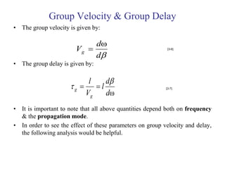 Group Velocity & Group Delay
• The group velocity is given by:

                             dω
                        Vg                                 [3-6]

                             d
• The group delay is given by:

                           l   d
                      g   l                             [3-7]

                          Vg   dω
• It is important to note that all above quantities depend both on frequency
  & the propagation mode.
• In order to see the effect of these parameters on group velocity and delay,
  the following analysis would be helpful.
 