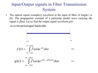 Input/Output signals in Fiber Transmission
                     System
• The optical signal (complex) waveform at the input of fiber of length l is
  f(t). The propagation constant of a particular modal wave carrying the
  signal is  (ω). Let us find the output signal waveform g(t).
    is the optical signal bandwidth.




                                                         Z=l
                    z-=0


                     c  
                             ~
         f (t ) 
                    
                           f ( )e jt d                [3-8]


                      c 


                   c  
                            ~
       g (t ) 
                  
                          f ( )e jt  j ( ) l d     [3-9]


                     c 
 