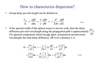 How to characterize dispersion?
• Group delay per unit length can be defined as:

                g   d   1 d    2 d
                             
                                  2c d
                                                                       [3-15]
                 L   dω   c dk
• If the spectral width of the optical source is not too wide, then the delay
                                                                              d g
  difference per unit wavelength along the propagation path is approximately
  For spectral components which are  apart, symmetrical around center       d
  wavelength, the total delay difference  over a distance L is:

                     d g       L      d    2 d  
                                                 2
                             2
                                                  
                                                   2 
                     d        2c     d      d 
                     d       d    L          d 2   
                                     L        
                     d      d   V           d 2             [3-16]

                                   g                 
 