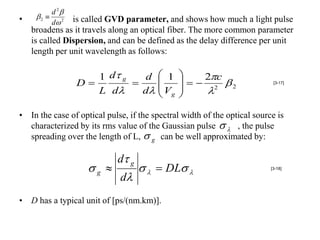 d 2
•    2        is called GVD parameter, and shows how much a light pulse
          d 2
    broadens as it travels along an optical fiber. The more common parameter
    is called Dispersion, and can be defined as the delay difference per unit
    length per unit wavelength as follows:

                    1 d g    d  1
                                
                                               
                                                  2c  2
                 D        
                             d  V g          
                                                                           [3-17]

                    L d                           2

• In the case of optical pulse, if the spectral width of the optical source is
  characterized by its rms value of the Gaussian pulse   , the pulse
  spreading over the length of L,  g can be well approximated by:

                             d g
                    g                DL                            [3-18]

                             d
• D has a typical unit of [ps/(nm.km)].
 