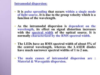 Intramodal dispersion:

   It is pulse spreading that occurs within a single mode
    of light source. It is due to the group velocity which is a
    function of the wavelength.

   As the intramodal dispersion is dependent on the
    wavelength, its effect on signal distortion increases
    with the spectral width of the optical source. It is
    normally characterized by the RMS spectral width.

   The LEDs have an RMS spectral width of about 5% of
    the central wavelength, whereas the LASER diodes
    have much narrower spectral widths of 1 to 2 nm.

   The main causes of intramodal dispersion are :
    Material & Waveguide dispersion.
 