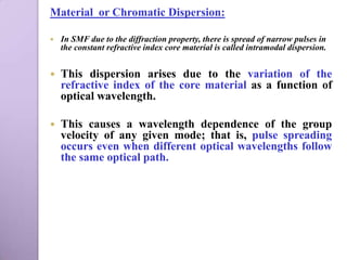 Material or Chromatic Dispersion:

   In SMF due to the diffraction property, there is spread of narrow pulses in
    the constant refractive index core material is called intramodal dispersion.


   This dispersion arises due to the variation of the
    refractive index of the core material as a function of
    optical wavelength.

   This causes a wavelength dependence of the group
    velocity of any given mode; that is, pulse spreading
    occurs even when different optical wavelengths follow
    the same optical path.
 