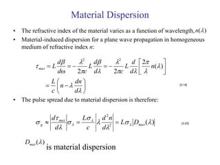 Material Dispersion
• The refractive index of the material varies as a function of wavelength, n( )
• Material-induced dispersion for a plane wave propagation in homogeneous
  medium of refractive index n:

                    d     2 d     2   d  2       
          mat   L        L        L        n( ) 
                    dω    2c d    2c d  
                                                      
                     L     dn 
                      n                                        [3-19]

                     c     d 
• The pulse spread due to material dispersion is therefore:

              d mat      L  d 2 n
         g                2  L  Dmat ( )
               d              d
                                                                     [3-20]
                           c

    Dmat ( )
                 is material dispersion
 