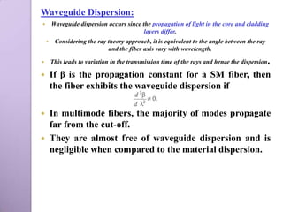 Waveguide Dispersion:
       Waveguide dispersion occurs since the propagation of light in the core and cladding
                                           layers differ.
        Considering the ray theory approach, it is equivalent to the angle between the ray
                             and the fiber axis vary with wavelength.

       This leads to variation in the transmission time of the rays and hence the dispersion.

       If β is the propagation constant for a SM fiber, then
        the fiber exhibits the waveguide dispersion if

 In multimode fibers, the majority of modes propagate
  far from the cut-off.
 They are almost free of waveguide dispersion and is
  negligible when compared to the material dispersion.
 