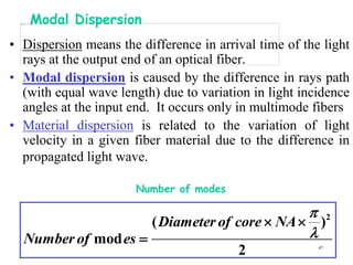 Modal Dispersion
• Dispersion means the difference in arrival time of the light
  rays at the output end of an optical fiber.
• Modal dispersion is caused by the difference in rays path
  (with equal wave length) due to variation in light incidence
  angles at the input end. It occurs only in multimode fibers
• Material dispersion is related to the variation of light
  velocity in a given fiber material due to the difference in
  propagated light wave.

                       Number of modes

                                               2
                     ( Diameter of core  NA  )
  Number of mod es                           
                                         2              47
 