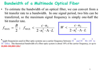 Bandwidth of a Multimode Optical Fiber
• To estimate the bandwidth of an optical fiber, we can convert from a
   bit transfer rate to a bandwidth. In one signal period, two bits can be
   transferred, so the maximum signal frequency is simply one-half the
   bit transfer rate.
            B                    c  n2                 c  n2
 f MAX        ; f MAX                       W 
            2                2  n1    L
                                  2
                                                    2  n1    L
                                                         2



• Light frequencies used in fiber optic systems use a carrier frequency between 1014 and 1015 Hz     5
                                                                                                 (10 to
  6
10 GHz). The theoretical bandwidth of a fiber optic system is about 10% of the carrier frequency, or up to
10,000-100,000 GHz!




                                                                                                   51
 