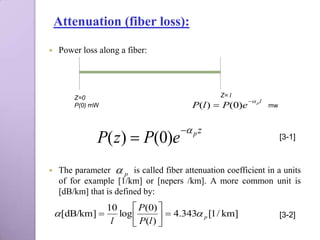 Attenuation (fiber loss):

    Power loss along a fiber:




         Z=0                                      Z= l
                                                           p l
         P(0) mW                          P(l )  P(0)e            mw



                                        p z
               P( z )  P(0)e                                           [3-1]



    The parameter  p is called fiber attenuation coefficient in a units
     of for example [1/km] or [nepers /km]. A more common unit is
     [dB/km] that is defined by:
                   10      P(0) 
     [dB/km]        log          4.343 p [1 / km]                 [3-2]
                    l      P(l ) 
 