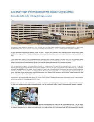 CASE STUDY: FIBER OPTIC TRANSMISSION AND MODERN PARKING GARAGES

Medium Lends Flexibility In Design And Implementation

Project                                                                                                                                                                 Overview




As the population density increases and land becomes a scarce commodity, having open areas set aside solely for parking becomes increasingly difficult. As a result, the need
for efficient parking garages becomes paramount. Anywhere large numbers of people congregate for work, business or recreation vehicles need to be accommodated.



As with all public facilities, personal security needs to be provided. The design of the parking garage lends itself to unique challenges in protecting the public. Parking garages
by nature of their design have a mix of large open areas and small confined spaces. Surveillance, access control and emergency intercoms are critical to protection for the
public.



Parking garages require multiple CCTV cameras strategically placed throughout the facility to provide surveillance. The inherent nature of this type of structure, distance
between cameras and monitoring locations make fiber optic transmission the optimal transmission medium. Although other mediums such as wireless might be considered, the
benefits to using optical fiber for this type of application are many. They include high bandwidth, longer distances, secure transmission and reliability.



In the recently completed parking center at the Jackson-Madison County General Hospital in Jackson, Tenn., optical fiber was chosen as the preferred medium. The eight-floor,
676-space garage was the first part of a five-phase hospital expansion. In addition to the garage, the project includes a five-story medical office building and a walkway that
connects the parking garage and the main hospital. The parking garage CCTV system is part of an overall integrated security solution that SimplexGrinnell is providing to help
protect life and property at the Jackson-Madison County General Hospital. The solution includes analog CCTV, access control and emergency telephones throughout the
campus, as well as an advanced security command center and a comprehensive service agreement to keep the systems in top worki ng order. Integrator SimplexGrinnell made
the decision to use optical fiber throughout the entire facility.



SimplexGrinnell’s Joe Trowbridge was the project manager and he turned to Dave Downard of Vihon Associates of Tennessee to recommend a solution for their surveillance
and monitoring challenges for the parking garage phase of the project.



That decision to use optical fiber as the transmission medium gave Vihon Associates many options on the type of surveillance system they could recommend for this phase of
the project. Vihon Associates turned to ComNet Communication Networks, a fiber optic communications company, to design a solution based on the parameters of the project.




                                                                    The central monitoring site would be located 2,500 feet from the termination room in the new parking
complex. This distance was beyond the capability of coaxial cable and the decision to use fiber optic cabling became essential. The design specified by Simplex Grinnell called
for installing 64 fixed cameras, 22 PTZ cameras and four high-resolution license plate cameras. All the CCTV surveillance signals were to be transmitted over 96 strands of
 