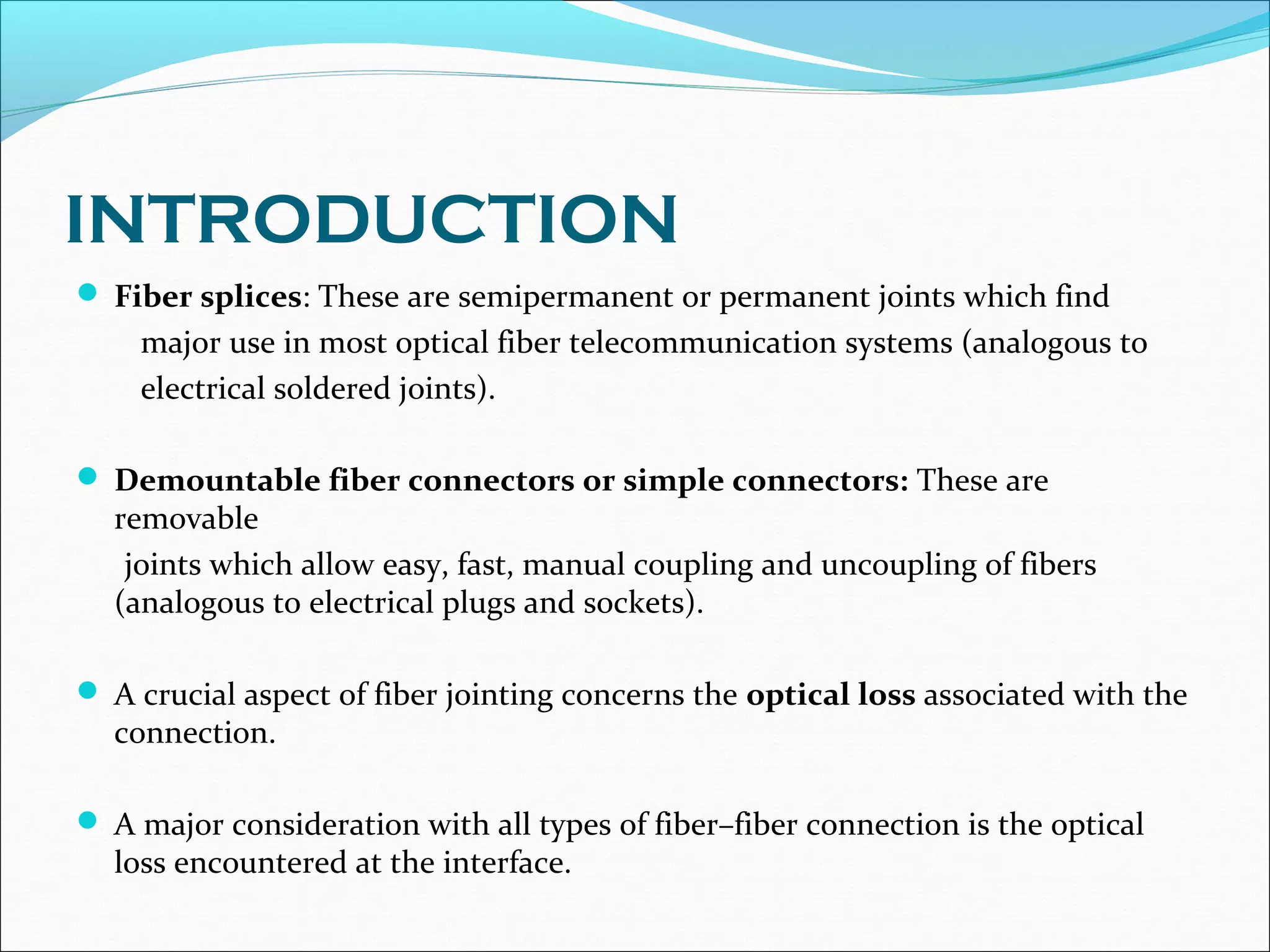 INTRODUCTION
 Fiber splices: These are semipermanent or permanent joints which find
major use in most optical fiber telecommunication systems (analogous to
electrical soldered joints).
 Demountable fiber connectors or simple connectors: These are
removable
joints which allow easy, fast, manual coupling and uncoupling of fibers
(analogous to electrical plugs and sockets).
 A crucial aspect of fiber jointing concerns the optical loss associated with the
connection.
 A major consideration with all types of fiber–fiber connection is the optical
loss encountered at the interface.
 