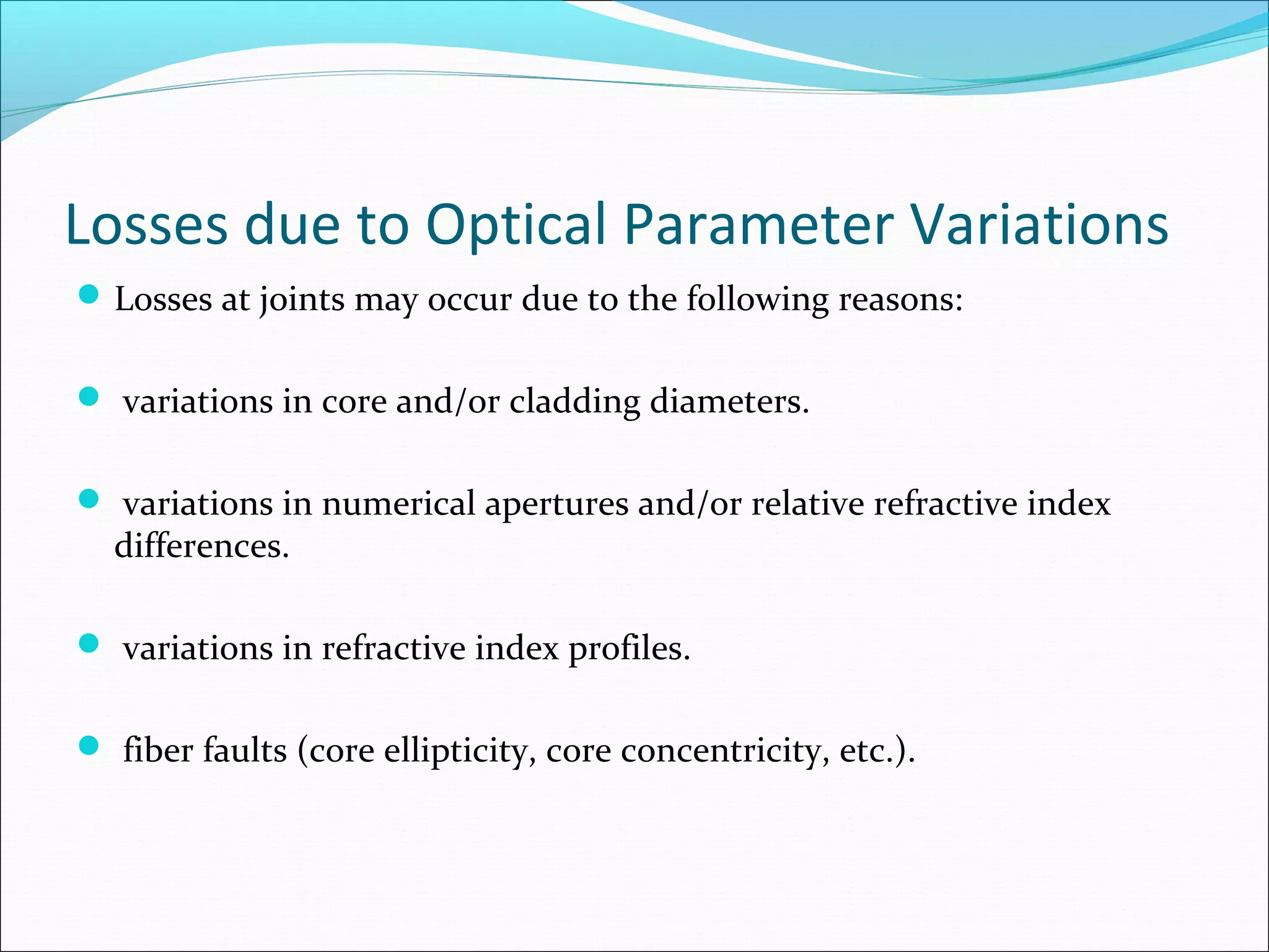 Losses due to Optical Parameter Variations
Losses at joints may occur due to the following reasons:
 variations in core and/or cladding diameters.
 variations in numerical apertures and/or relative refractive index
differences.
 variations in refractive index profiles.
 fiber faults (core ellipticity, core concentricity, etc.).
 