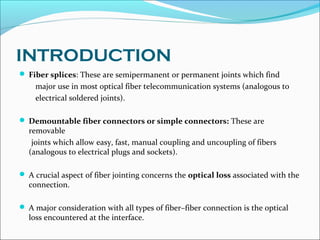 INTRODUCTION
 Fiber splices: These are semipermanent or permanent joints which find
major use in most optical fiber telecommunication systems (analogous to
electrical soldered joints).
 Demountable fiber connectors or simple connectors: These are
removable
joints which allow easy, fast, manual coupling and uncoupling of fibers
(analogous to electrical plugs and sockets).
 A crucial aspect of fiber jointing concerns the optical loss associated with the
connection.
 A major consideration with all types of fiber–fiber connection is the optical
loss encountered at the interface.
 