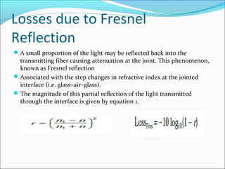 Losses due to Fresnel
Reflection
A small proportion of the light may be reflected back into the
transmitting fiber causing attenuation at the joint. This phenomenon,
known as Fresnel reflection
Associated with the step changes in refractive index at the jointed
interface (i.e. glass–air–glass).
The magnitude of this partial reflection of the light transmitted
through the interface is given by equation 1.
 