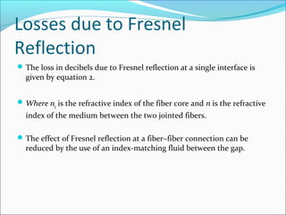 Losses due to Fresnel
Reflection
The loss in decibels due to Fresnel reflection at a single interface is
given by equation 2.
Where n1 is the refractive index of the fiber core and n is the refractive
index of the medium between the two jointed fibers.
The effect of Fresnel reflection at a fiber–fiber connection can be
reduced by the use of an index-matching fluid between the gap.
 