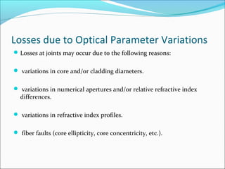 Losses due to Optical Parameter Variations
Losses at joints may occur due to the following reasons:
 variations in core and/or cladding diameters.
 variations in numerical apertures and/or relative refractive index
differences.
 variations in refractive index profiles.
 fiber faults (core ellipticity, core concentricity, etc.).
 