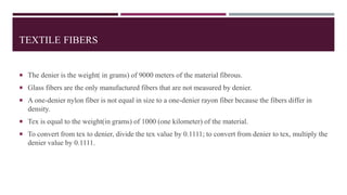 TEXTILE FIBERS
 The denier is the weight( in grams) of 9000 meters of the material fibrous.
 Glass fibers are the only manufactured fibers that are not measured by denier.
 A one-denier nylon fiber is not equal in size to a one-denier rayon fiber because the fibers differ in
density.
 Tex is equal to the weight(in grams) of 1000 (one kilometer) of the material.
 To convert from tex to denier, divide the tex value by 0.1111; to convert from denier to tex, multiply the
denier value by 0.1111.
 