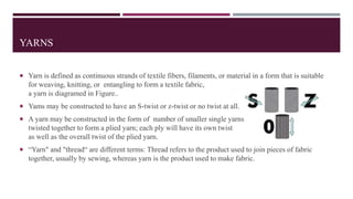 YARNS
 Yarn is defined as continuous strands of textile fibers, filaments, or material in a form that is suitable
for weaving, knitting, or entangling to form a textile fabric,
a yarn is diagramed in Figure..
 Yams may be constructed to have an S-twist or z-twist or no twist at all.
 A yarn may be constructed in the form of number of smaller single yarns
twisted together to form a plied yarn; each ply will have its own twist
as well as the overall twist of the plied yarn.
 “Yarn" and "thread“ are different terms: Thread refers to the product used to join pieces of fabric
together, usually by sewing, whereas yarn is the product used to make fabric.
 