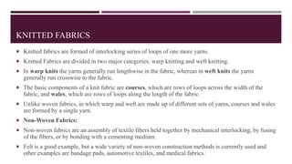KNITTED FABRICS
 Knitted fabrics are formed of interlocking series of loops of one more yarns.
 Knitted Fabrics are divided in two major categories: warp knitting and weft knitting.
 In warp knits the yarns generally run lengthwise in the fabric, whereas in weft knits the yarns
generally run crosswise to the fabric.
 The basic components of a knit fabric are courses, which are rows of loops across the width of the
fabric, and wales, which are rows of loops along the length of the fabric.
 Unlike woven fabrics, in which warp and weft are made up of different sets of yarns, courses and wales
are formed by a single yarn.
 Non-Woven Fabrics:
 Non-woven fabrics are an assembly of textile fibers held together by mechanical interlocking, by fusing
of the fibers, or by bonding with a cementing medium.
 Felt is a good example, but a wide variety of non-woven construction methods is currently used and
other examples are bandage pads, automotive textiles, and medical fabrics.
 