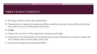 FIBER CHARACTERISTICS
 The shapes of fibers relate to their identification.
 Characteristics are imparted to manufactured fibers according to end uses. Beyond fiber size and type
many other traits serve to differentiate textile fibers
 Crimp:
 Crimp is the waviness of a fiber expressed as crimps per unit length.
 Crimp may be two-dimensional or three-dimensional in nature. Some fibers are naturally crimped, like
wool, whereas others are more linear, such as silk.
 Crimp must be imparted to manufactured fibers.
 