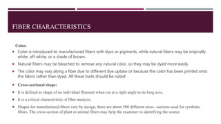 FIBER CHARACTERISTICS
Color:
 Color is introduced to manufactured fibers with dyes or pigments, while natural fibers may be originally
white, off-white, or a shade of brown.
 Natural fibers may be bleached to remove any natural color, so they may be dyed more easily.
 The color may vary along a fiber due to different dye uptake or because the color has been printed onto
the fabric rather than dyed. All these traits should be noted
 Cross-sectional shape:
 It is defined as shape of an individual filament when cut at a right angle to its long axis,
 It is a critical characteristic of fiber analysis.
 Shapes for manufactured fibers vary by design, there are about 500 different cross- sections used for synthetic
fibers. The cross-section of plant or animal fibers may help the examiner in identifying the source
 