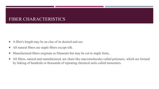 FIBER CHARACTERISTICS
 A fiber's length may be an clue of its desired end use.
 All natural fibers are staple fibers except silk.
 Manufactured fibers originate as filaments but may be cut to staple form,.
 All fibers, natural and manufactured, are chain like macromolecules called polymers, which are formed
by linking of hundreds or thousands of repeating chemical units called monomers.
 