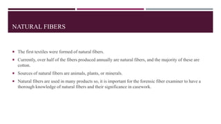 NATURAL FIBERS
 The first textiles were formed of natural fibers.
 Currently, over half of the fibers produced annually are natural fibers, and the majority of these are
cotton.
 Sources of natural fibers are animals, plants, or minerals.
 Natural fibers are used in many products so, it is important for the forensic fiber examiner to have a
thorough knowledge of natural fibers and their significance in casework.
 