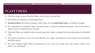 PLANT FIBERS
 The three major sources for plant fibers are the seed, stem and leaf.
 Plant fibers are found in two principal forms:
 Technical fibers are used in cordage, sacks, mats, etc. and individual cells, as in fabrics or paper.
 The examination of technical fibers should include a search for internal structures, such as the lumen,
spiral vessels, crystals and cross-section.
 Technical fibers are mashed, fabrics teased apart and paper re-pulped for the examination of individual
cells.
 The relative thickness of the cell walls and the size, shape, and thickness of the lumen and cell length
should be noted.
 The most common plant fibers encountered in case work are cotton, flax, jute, hemp, ramie, sisal,
abaca, coir, and kapok.
 
