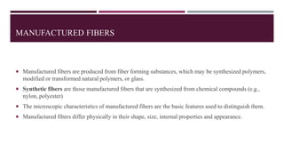 MANUFACTURED FIBERS
 Manufactured fibers are produced from fiber forming substances, which may be synthesized polymers,
modified or transformed natural polymers, or glass.
 Synthetic fibers are those manufactured fibers that are synthesized from chemical compounds (e.g.,
nylon, polyester)
 The microscopic characteristics of manufactured fibers are the basic features used to distinguish them.
 Manufactured fibers differ physically in their shape, size, internal properties and appearance.
 
