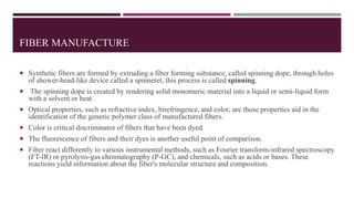 FIBER MANUFACTURE
 Synthetic fibers are formed by extruding a fiber forming substance, called spinning dope, through holes
of shower-head-like device called a spinneret, this process is called spinning.
 The spinning dope is created by rendering solid monomeric material into a liquid or semi-liquid form
with a solvent or heat .
 Optical properties, such as refractive index, birefringence, and color, are those properties aid in the
identification of the generic polymer class of manufactured fibers.
 Color is critical discriminator of fibers that have been dyed.
 The fluorescence of fibers and their dyes is another useful point of comparison.
 Fiber react differently to various instrumental methods, such as Fourier transform-infrared spectroscopy
(FT-IR) or pyrolysis-gas chromatography (P-GC), and chemicals, such as acids or bases. These
reactions yield information about the fiber's molecular structure and composition.
 
