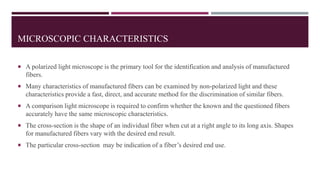 MICROSCOPIC CHARACTERISTICS
 A polarized light microscope is the primary tool for the identification and analysis of manufactured
fibers.
 Many characteristics of manufactured fibers can be examined by non-polarized light and these
characteristics provide a fast, direct, and accurate method for the discrimination of similar fibers.
 A comparison light microscope is required to confirm whether the known and the questioned fibers
accurately have the same microscopic characteristics.
 The cross-section is the shape of an individual fiber when cut at a right angle to its long axis. Shapes
for manufactured fibers vary with the desired end result.
 The particular cross-section may be indication of a fiber’s desired end use.
 