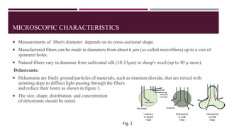MICROSCOPIC CHARACTERISTICS
 Measurements of fiber's diameter depends on its cross-sectional shape.
 Manufactured fibers can be made in diameters from about 6 µm (so-called microfibers) up to a size of
spinneret holes.
 Natural fibers vary in diameter from cultivated silk (10-13µm) to sheep's wool (up to 40 µ more).
Delustrants:
 Delustrants are finely ground particles of materials, such as titanium dioxide, that are mixed with
spinning dope to diffract light passing through the fibers
and reduce their luster as shown in figure 1.
 The size, shape, distribution, and concentration
of delustrants should be noted.
Fig. 1
 