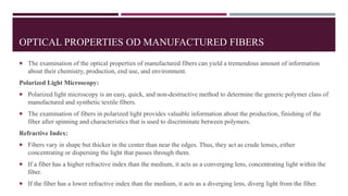 OPTICAL PROPERTIES OD MANUFACTURED FIBERS
 The examination of the optical properties of manufactured fibers can yield a tremendous amount of information
about their chemistry, production, end use, and environment.
Polarized Light Microscopy:
 Polarized light microscopy is an easy, quick, and non-destructive method to determine the generic polymer class of
manufactured and synthetic textile fibers.
 The examination of fibers in polarized light provides valuable information about the production, finishing of the
fiber after spinning and characteristics that is used to discriminate between polymers.
Refractive Index:
 Fibers vary in shape but thicker in the center than near the edges. Thus, they act as crude lenses, either
concentrating or dispersing the light that passes through them.
 If a fiber has a higher refractive index than the medium, it acts as a converging lens, concentrating light within the
fiber.
 If the fiber has a lower refractive index than the medium, it acts as a diverging lens, diverg light from the fiber.
 