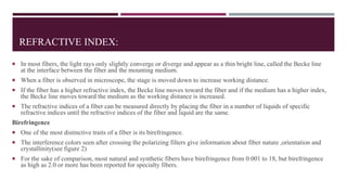 REFRACTIVE INDEX:
 In most fibers, the light rays only slightly converge or diverge and appear as a thin bright line, called the Becke line
at the interface between the fiber and the mounting medium.
 When a fiber is observed in microscope, the stage is moved down to increase working distance.
 If the fiber has a higher refractive index, the Becke line moves toward the fiber and if the medium has a higher index,
the Becke line moves toward the medium as the working distance is increased.
 The refractive indices of a fiber can be measured directly by placing the fiber in a number of liquids of specific
refractive indices until the refractive indices of the fiber and liquid are the same.
Birefringence
 One of the most distinctive traits of a fiber is its birefringence.
 The interference colors seen after crossing the polarizing filters give information about fiber nature ,orientation and
crystallinity(see figure 2)
 For the sake of comparison, most natural and synthetic fibers have birefringence from 0.001 to 18, but birefringence
as high as 2.0 or more has been reported for specialty fibers.
 