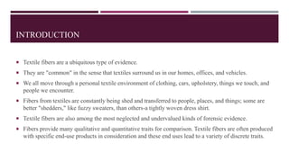 INTRODUCTION
 Textile fibers are a ubiquitous type of evidence.
 They are "common" in the sense that textiles surround us in our homes, offices, and vehicles.
 We all move through a personal textile environment of clothing, cars, upholstery, things we touch, and
people we encounter.
 Fibers from textiles are constantly being shed and transferred to people, places, and things; some are
better "shedders," like fuzzy sweaters, than others-a tightly woven dress shirt.
 Textile fibers are also among the most neglected and undervalued kinds of forensic evidence.
 Fibers provide many qualitative and quantitative traits for comparison. Textile fibers are often produced
with specific end-use products in consideration and these end uses lead to a variety of discrete traits.
 