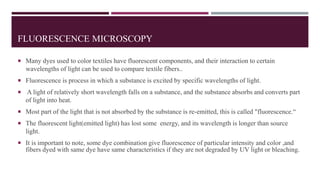 FLUORESCENCE MICROSCOPY
 Many dyes used to color textiles have fluorescent components, and their interaction to certain
wavelengths of light can be used to compare textile fibers..
 Fluorescence is process in which a substance is excited by specific wavelengths of light.
 A light of relatively short wavelength falls on a substance, and the substance absorbs and converts part
of light into heat.
 Most part of the light that is not absorbed by the substance is re-emitted, this is called "fluorescence.“
 The fluorescent light(emitted light) has lost some energy, and its wavelength is longer than source
light.
 It is important to note, some dye combination give fluorescence of particular intensity and color ,and
fibers dyed with same dye have same characteristics if they are not degraded by UV light or bleaching.
 