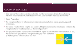COLOR IN TEXTILES
 Color is one of the most important characteristics in a fiber comparison. Almost all manufacturing
industries are concerned with product appeared color. Color is one the most easy discriminator
 Color Perception:
 The perception of color by a human observer depends on many factors. such as genetics, age, and
environment.
 The human visual system is complex and adaptive. The phenomenon called simultaneous contrast is the
perception of color based on context As shown in figure below
 The gray arrows on the each color boxes should look lighter or darker than the arrow on other . In fact,
they are the same gray. Humans' perception of the gray color is affected
by the background colors of yellow and blue.
 