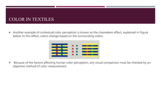 COLOR IN TEXTILES
 Another example of contextual color perception is known as the chameleon effect, explained in Figure
below. In this effect, colors change based on the surrounding colors.
 Because of the factors affecting human color perception, any visual comparison must be checked by an
objective method of color measurement.
 
