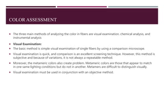 COLOR ASSESSMENT
 The three main methods of analyzing the color in fibers are visual examination. chemical analysis, and
instrumental analysis
 Visual Examination:
 The basic method is simple visual examination of single fibers by using a comparison microscope.
 Visual examination is quick, and comparison is an excellent screening technique. However, this method is
subjective and because of variations, it is not always a repeatable method.
 Moreover, the metameric colors also create problem. Metameric colors are those that appear to match
in one same lighting conditions but do not in another. Metamers are difficult to distinguish visually.
 Visual examination must be used in conjunction with an objective method.
 