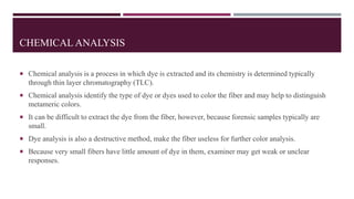 CHEMICAL ANALYSIS
 Chemical analysis is a process in which dye is extracted and its chemistry is determined typically
through thin layer chromatography (TLC).
 Chemical analysis identify the type of dye or dyes used to color the fiber and may help to distinguish
metameric colors.
 It can be difficult to extract the dye from the fiber, however, because forensic samples typically are
small.
 Dye analysis is also a destructive method, make the fiber useless for further color analysis.
 Because very small fibers have little amount of dye in them, examiner may get weak or unclear
responses.
 