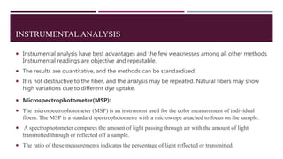 INSTRUMENTAL ANALYSIS
 Instrumental analysis have best advantages and the few weaknesses among all other methods
Instrumental readings are objective and repeatable.
 The results are quantitative, and the methods can be standardized.
 It is not destructive to the fiber, and the analysis may be repeated. Natural fibers may show
high variations due to different dye uptake.
 Microspectrophotometer(MSP):
 The microspectrophotometer (MSP) is an instrument used for the color measurement of individual
fibers. The MSP is a standard spectrophotometer with a microscope attached to focus on the sample.
 A spectrophotometer compares the amount of light passing through air with the amount of light
transmitted through or reflected off a sample.
 The ratio of these measurements indicates the percentage of light reflected or transmitted.
 
