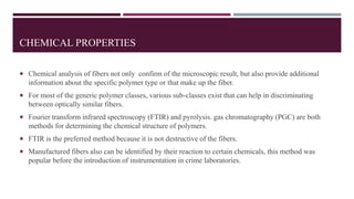 CHEMICAL PROPERTIES
 Chemical analysis of fibers not only confirm of the microscopic result, but also provide additional
information about the specific polymer type or that make up the fiber.
 For most of the generic polymer classes, various sub-classes exist that can help in discriminating
between optically similar fibers.
 Fourier transform infrared spectroscopy (FTIR) and pyrolysis. gas chromatography (PGC) are both
methods for determining the chemical structure of polymers.
 FTIR is the preferred method because it is not destructive of the fibers.
 Manufactured fibers also can be identified by their reaction to certain chemicals, this method was
popular before the introduction of instrumentation in crime laboratories.
 