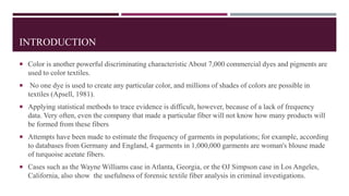 INTRODUCTION
 Color is another powerful discriminating characteristic About 7,000 commercial dyes and pigments are
used to color textiles.
 No one dye is used to create any particular color, and millions of shades of colors are possible in
textiles (Apsell, 1981).
 Applying statistical methods to trace evidence is difficult, however, because of a lack of frequency
data. Very often, even the company that made a particular fiber will not know how many products will
be formed from these fibers
 Attempts have been made to estimate the frequency of garments in populations; for example, according
to databases from Germany and England, 4 garments in 1,000,000 garments are woman's blouse made
of turquoise acetate fibers.
 Cases such as the Wayne Williams case in Atlanta, Georgia, or the OJ Simpson case in Los Angeles,
California, also show the usefulness of forensic textile fiber analysis in criminal investigations.
 