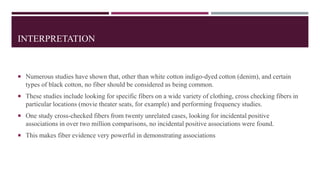 INTERPRETATION
 Numerous studies have shown that, other than white cotton indigo-dyed cotton (denim), and certain
types of black cotton, no fiber should be considered as being common.
 These studies include looking for specific fibers on a wide variety of clothing, cross checking fibers in
particular locations (movie theater seats, for example) and performing frequency studies.
 One study cross-checked fibers from twenty unrelated cases, looking for incidental positive
associations in over two million comparisons, no incidental positive associations were found.
 This makes fiber evidence very powerful in demonstrating associations
 