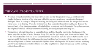 THE CASE: CROSS TRANSFER
 A woman comes home to find her house broken into and her daughter missing. As she frantically
checks the house for signs of her nine-year-old child, she sees a neighbor escaping the backyard
through a fence. A variety of things are missing, including beer and food from the refrigerator, but the
entire house is in disarray. When the police arrive, they search the house thoroughly and discover the
battered body of the daughter under a pile of clothing, beaten and stabbed to death. The police question
the neighbor, who had a history of criminal activity, including burglary and drug use.
 The neighbor allowed the police to search his home and told them he went to the front door of the
house, asked for a glass of water, became dizzy, fell, and the girl caught him; he then went home. One
of the officers found a beer can of the same brand that was stolen from the house: He touched it and it
was very cold. He found that odd because the man's utilities had been shut off for some time, and he
had no refrigeration. A further search turned up other items missing from the woman's house, including
jewelry in the bathroom with bloodstains on it. The neighbor was taken into custody and his clothing
collected as evidence.
 